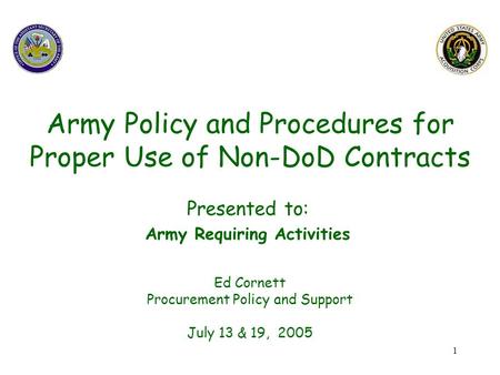 1 Army Policy and Procedures for Proper Use of Non-DoD Contracts Ed Cornett Procurement Policy and Support July 13 & 19, 2005 Presented to: Army Requiring.