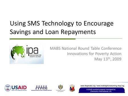 Using SMS Technology to Encourage Savings and Loan Repayments MABS National Round Table Conference Innovations for Poverty Action May 13 th, 2009.