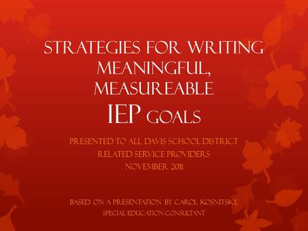 Strategies for Writing Meaningful, Measureable IEP Goals Presented to all Davis School District Related Service Providers November 2011 Based on a presentation.