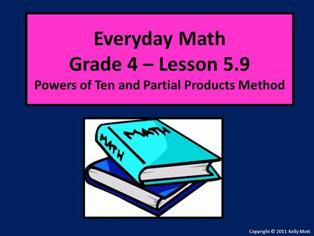 Everyday Math Grade 4 – Lesson 5.9 Powers of Ten and Partial Products Method Copyright © 2011 Kelly Mott.