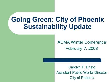 Going Green: City of Phoenix Sustainability Update ACMA Winter Conference February 7, 2008 Carolyn F. Bristo Assistant Public Works Director City of Phoenix.