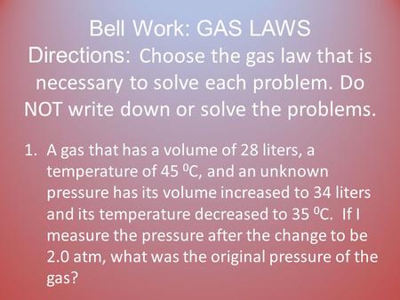 Bell Work: GAS LAWS Directions: Choose the gas law that is necessary to solve each problem. Do NOT write down or solve the problems. 1.A gas that has.