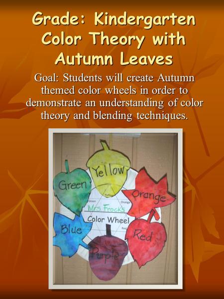 Grade: Kindergarten Color Theory with Autumn Leaves Goal: Students will create Autumn themed color wheels in order to demonstrate an understanding of color.