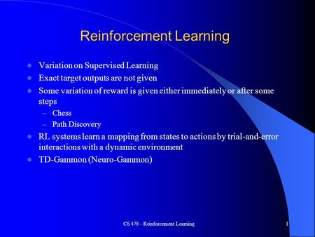 CS 478 - Reinforcement Learning1 Reinforcement Learning Variation on Supervised Learning Exact target outputs are not given Some variation of reward is.