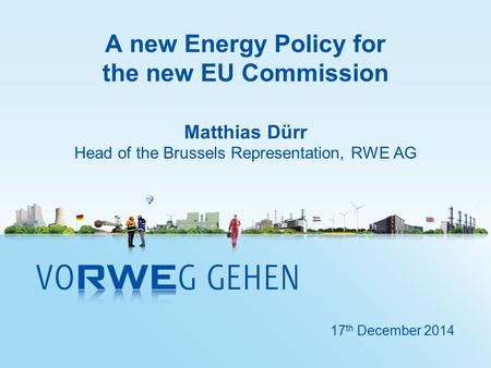 A new Energy Policy for the new EU Commission Matthias Dürr Head of the Brussels Representation, RWE AG 17 th December 2014.