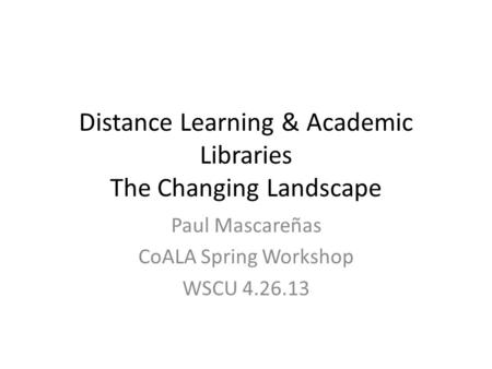 Distance Learning & Academic Libraries The Changing Landscape Paul Mascareñas CoALA Spring Workshop WSCU 4.26.13.