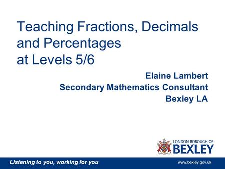 Listening to you, working for you www.bexley.gov.uk Teaching Fractions, Decimals and Percentages at Levels 5/6 Elaine Lambert Secondary Mathematics Consultant.