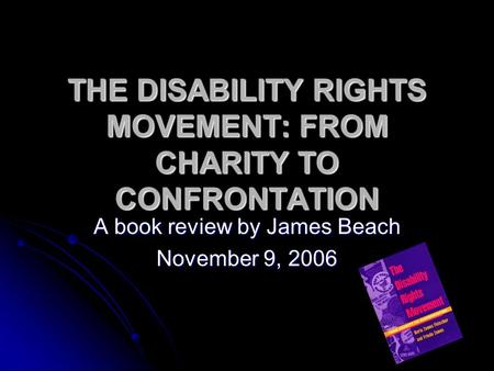 THE DISABILITY RIGHTS MOVEMENT: FROM CHARITY TO CONFRONTATION A book review by James Beach November 9, 2006.
