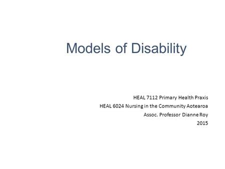Models of Disability HEAL 7112 Primary Health Praxis HEAL 6024 Nursing in the Community Aotearoa Assoc. Professor Dianne Roy 2015.