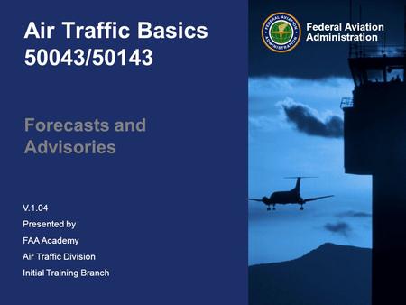 Federal Aviation Administration V.1.04 Presented by FAA Academy Air Traffic Division Initial Training Branch Air Traffic Basics 50043/50143 Forecasts and.
