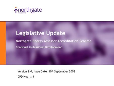 Legislative Update Northgate Energy Assessor Accreditation Scheme Continual Professional Development Version 2.0, Issue Date: 10 th September 2008 CPD.
