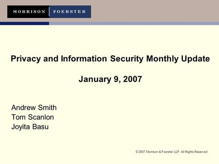 © 2007 Morrison & Foerster LLP All Rights Reserved Privacy and Information Security Monthly Update January 9, 2007 Andrew Smith Tom Scanlon Joyita Basu.