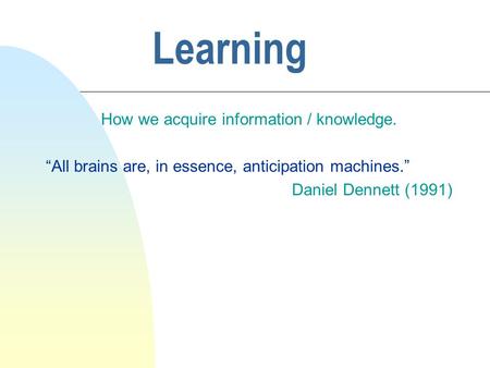 Learning How we acquire information / knowledge. “All brains are, in essence, anticipation machines.” Daniel Dennett (1991)