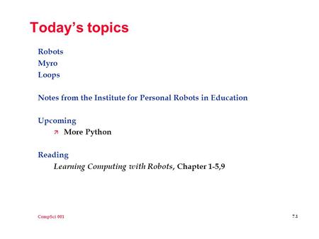 CompSci 001 7.1 Today’s topics Robots Myro Loops Notes from the Institute for Personal Robots in Education Upcoming ä More Python Reading Learning Computing.