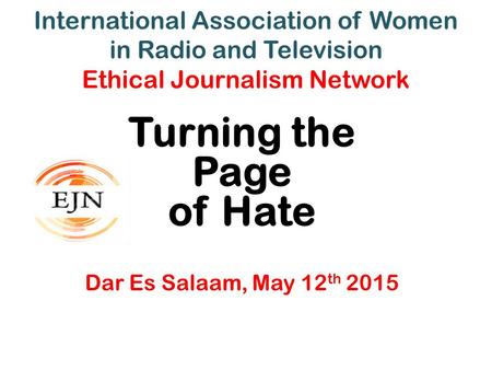 International Association of Women in Radio and Television Ethical Journalism Network Turning the Page of Hate Dar Es Salaam, May 12 th 2015.