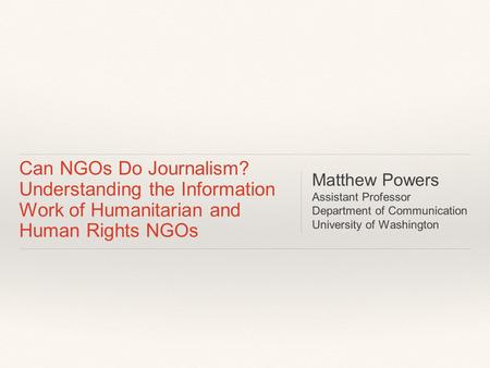 Can NGOs Do Journalism? Understanding the Information Work of Humanitarian and Human Rights NGOs Matthew Powers Assistant Professor Department of Communication.