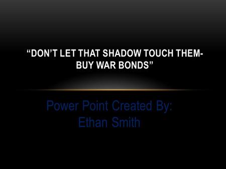 Power Point Created By: Ethan Smith “DON’T LET THAT SHADOW TOUCH THEM- BUY WAR BONDS”