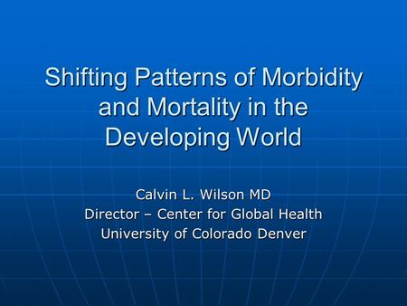 Shifting Patterns of Morbidity and Mortality in the Developing World Calvin L. Wilson MD Director – Center for Global Health University of Colorado Denver.