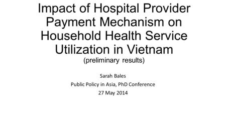 Impact of Hospital Provider Payment Mechanism on Household Health Service Utilization in Vietnam (preliminary results) Sarah Bales Public Policy in Asia,