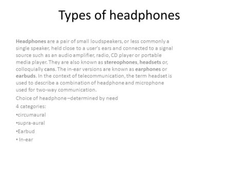 Types of headphones Headphones are a pair of small loudspeakers, or less commonly a single speaker, held close to a user's ears and connected to a signal.
