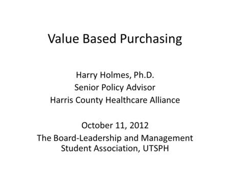 Value Based Purchasing Harry Holmes, Ph.D. Senior Policy Advisor Harris County Healthcare Alliance October 11, 2012 The Board-Leadership and Management.