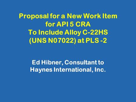 Proposal for a New Work Item for API 5 CRA To Include Alloy C-22HS (UNS N07022) at PLS -2 Ed Hibner, Consultant to Haynes International, Inc.