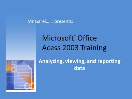 Microsoft ® Office Acess 2003 Training Analyzing, viewing, and reporting data Mr Garel…… presents: