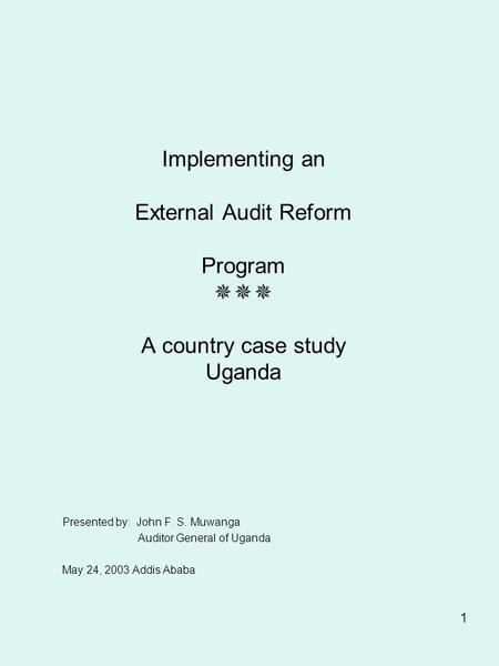 1 Implementing an External Audit Reform Program  A country case study Uganda Presented by: John F. S. Muwanga Auditor General of Uganda May 24, 2003.
