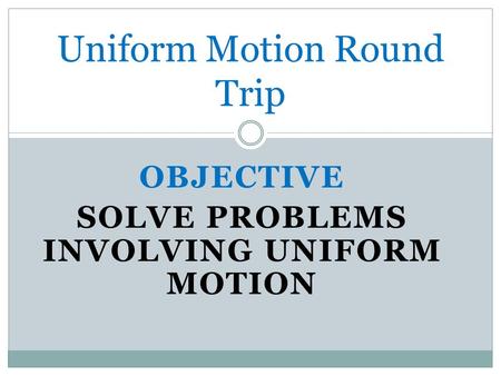 OBJECTIVE SOLVE PROBLEMS INVOLVING UNIFORM MOTION Uniform Motion Round Trip.