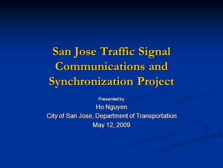 San Jose Traffic Signal Communications and Synchronization Project Presented by Ho Nguyen City of San Jose, Department of Transportation May 12, 2009.