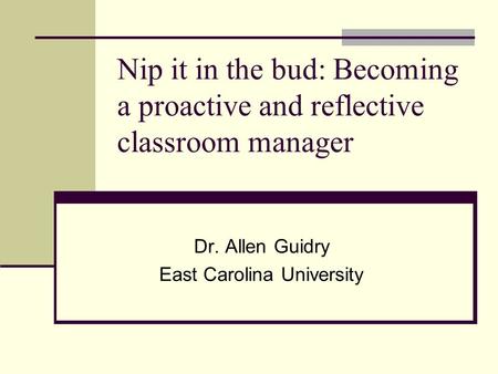 Nip it in the bud: Becoming a proactive and reflective classroom manager Dr. Allen Guidry East Carolina University.