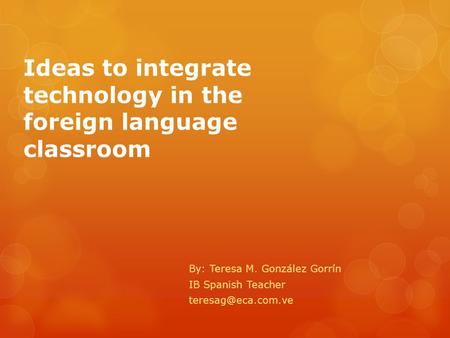 Ideas to integrate technology in the foreign language classroom By: Teresa M. González Gorrín IB Spanish Teacher