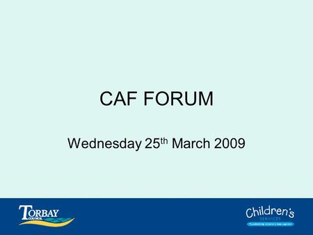 CAF FORUM Wednesday 25 th March 2009. Purpose of Forum To discuss, resolve and answer any questions or concerns you have about CAF. To collectively address.