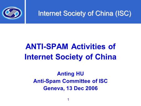 1 Internet Society of China (ISC) ANTI-SPAM Activities of Internet Society of China Anting HU Anti-Spam Committee of ISC Geneva, 13 Dec 2006.