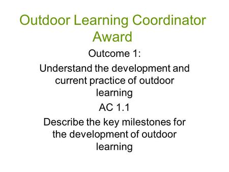 Outdoor Learning Coordinator Award Outcome 1: Understand the development and current practice of outdoor learning AC 1.1 Describe the key milestones for.