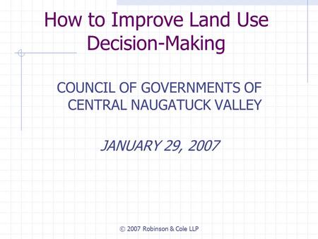 © 2007 Robinson & Cole LLP How to Improve Land Use Decision-Making COUNCIL OF GOVERNMENTS OF CENTRAL NAUGATUCK VALLEY JANUARY 29, 2007.