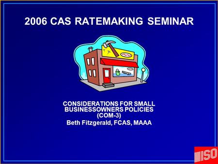 2006 CAS RATEMAKING SEMINAR CONSIDERATIONS FOR SMALL BUSINESSOWNERS POLICIES (COM-3) Beth Fitzgerald, FCAS, MAAA.