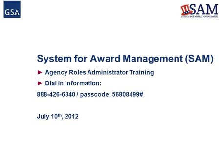 System for Award Management (SAM) ►Agency Roles Administrator Training ►Dial in information: 888-426-6840 / passcode: 56808499# July 10 th, 2012.
