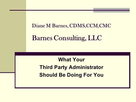 Diane M Barnes, CDMS,CCM,CMC Barnes Consulting, LLC What Your Third Party Administrator Should Be Doing For You.