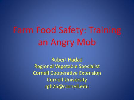 Farm Food Safety: Training an Angry Mob Robert Hadad Regional Vegetable Specialist Cornell Cooperative Extension Cornell University