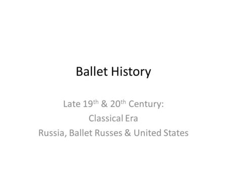 Ballet History Late 19 th & 20 th Century: Classical Era Russia, Ballet Russes & United States.