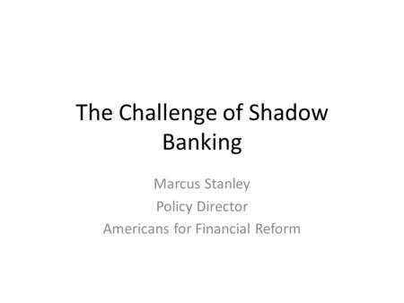 The Challenge of Shadow Banking Marcus Stanley Policy Director Americans for Financial Reform.