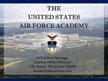 THE UNITED STATES AIR FORCE ACADEMY THE UNITED STATES AIR FORCE ACADEMY Lt Col Kurt Spranger Liaison Officer Director C2C Garett. Fly, Junior USAFA Academyadmissions.com.