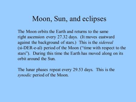 Moon, Sun, and eclipses The Moon orbits the Earth and returns to the same right ascension every 27.32 days. (It moves eastward against the background.