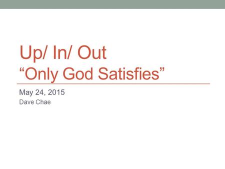 Up/ In/ Out “Only God Satisfies” May 24, 2015 Dave Chae.