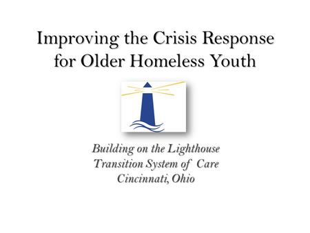 Improving the Crisis Response for Older Homeless Youth Building on the Lighthouse Transition System of Care Cincinnati, Ohio.