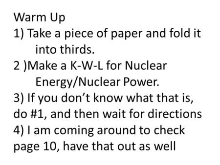 Warm Up 1) Take a piece of paper and fold it into thirds. 2 )Make a K-W-L for Nuclear Energy/Nuclear Power. 3) If you don’t know what that is, do #1, and.