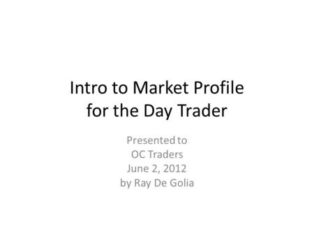 Intro to Market Profile for the Day Trader Presented to OC Traders June 2, 2012 by Ray De Golia.