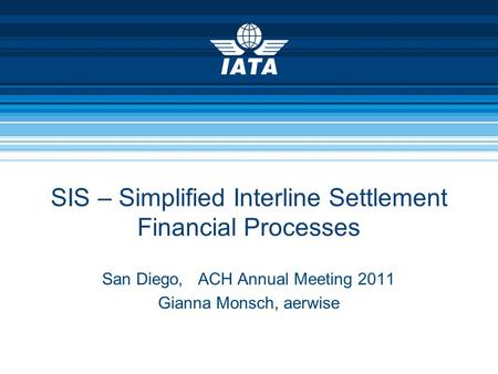SIS – Simplified Interline Settlement Financial Processes San Diego, ACH Annual Meeting 2011 Gianna Monsch, aerwise.