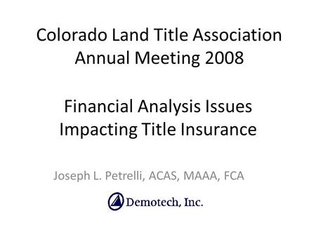 Financial Analysis Issues Impacting Title Insurance Joseph L. Petrelli, ACAS, MAAA, FCA Colorado Land Title Association Annual Meeting 2008.